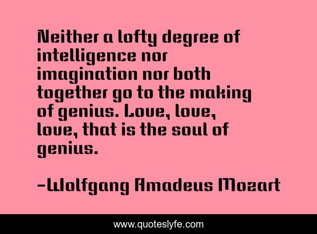 Neither a lofty degree of intelligence nor imagination nor both together go to the making of genius. Love, love, love, that is the soul of genius.