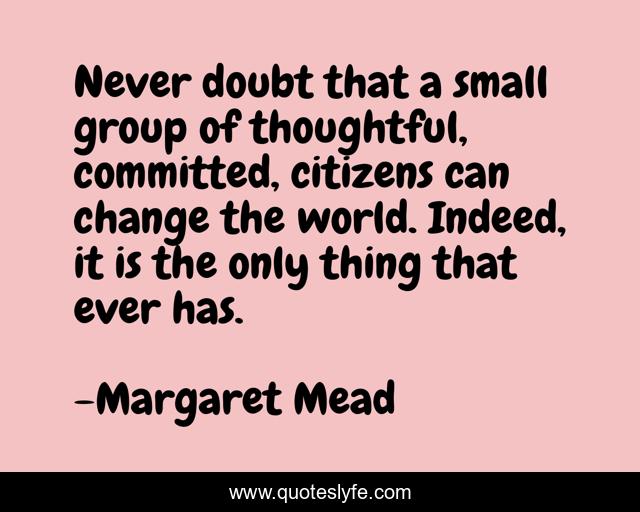 Never doubt that a small group of thoughtful, committed, citizens can change the world. Indeed, it is the only thing that ever has.