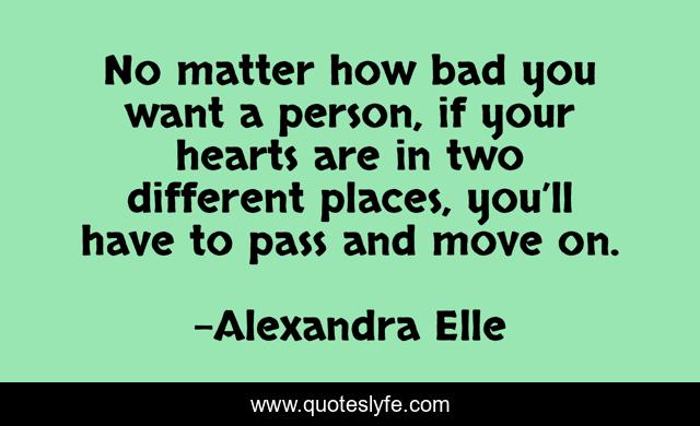 No matter how bad you want a person, if your hearts are in two different places, you’ll have to pass and move on.