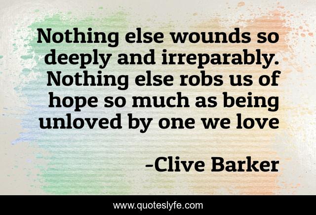 Nothing else wounds so deeply and irreparably. Nothing else robs us of hope so much as being unloved by one we love