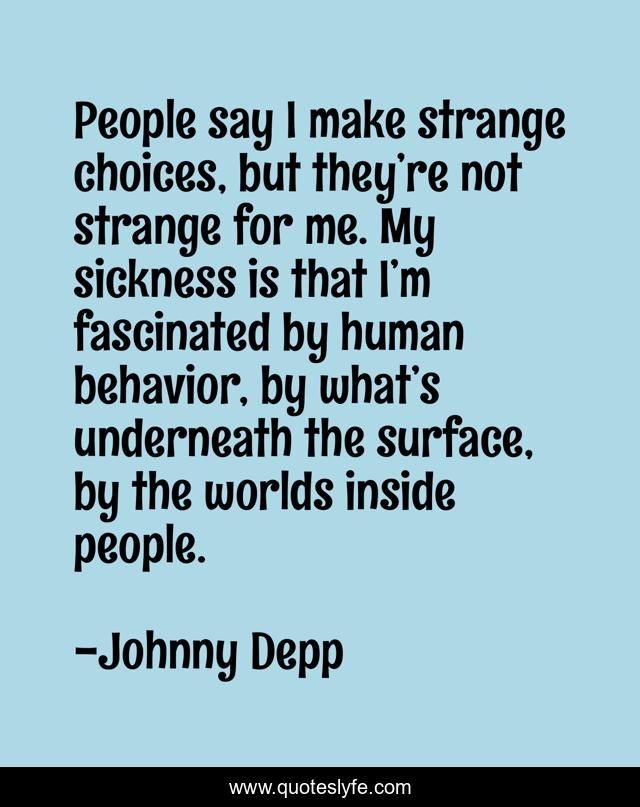 People say I make strange choices, but they’re not strange for me. My sickness is that I’m fascinated by human behavior, by what’s underneath the surface, by the worlds inside people.