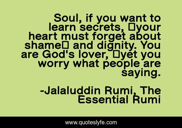 Soul, if you want to learn secrets,  your heart must forget about shame  and dignity. You are God's lover,  yet you worry what people are saying.
