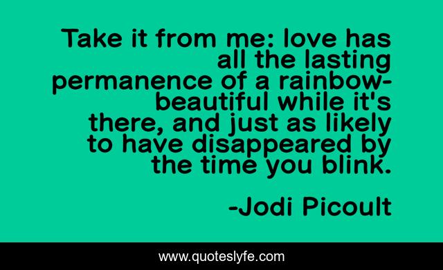 Take it from me: love has all the lasting permanence of a rainbow- beautiful while it's there, and just as likely to have disappeared by the time you blink.