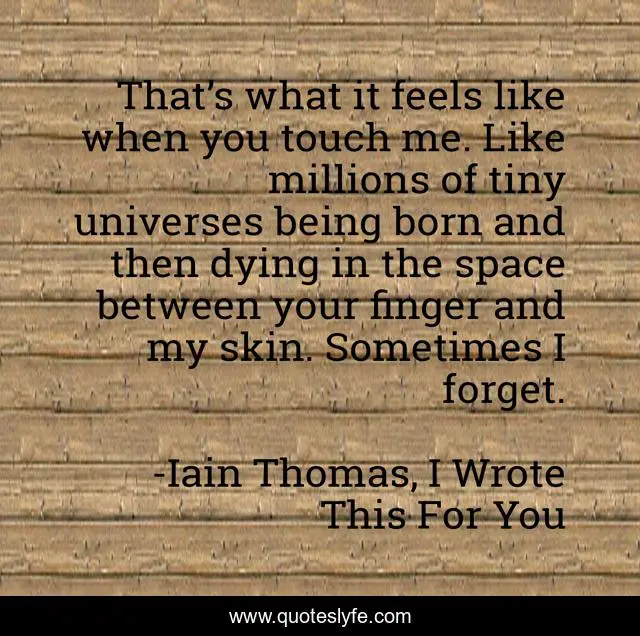 That’s what it feels like when you touch me. Like millions of tiny universes being born and then dying in the space between your finger and my skin. Sometimes I forget.