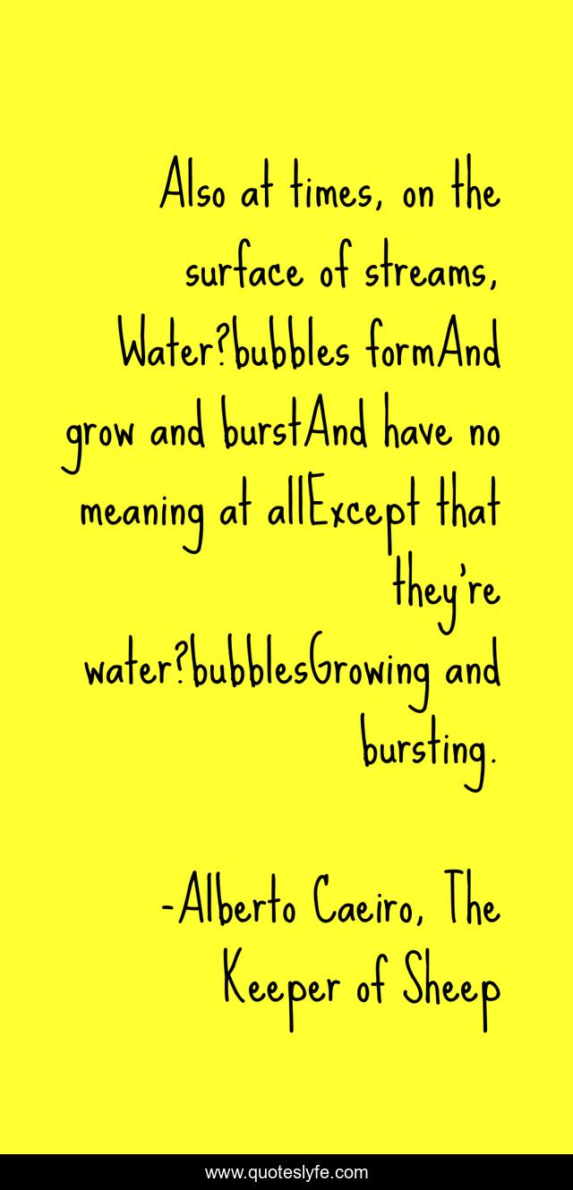 Also at times, on the surface of streams, Water?bubbles formAnd grow and burstAnd have no meaning at allExcept that they’re water?bubblesGrowing and bursting.