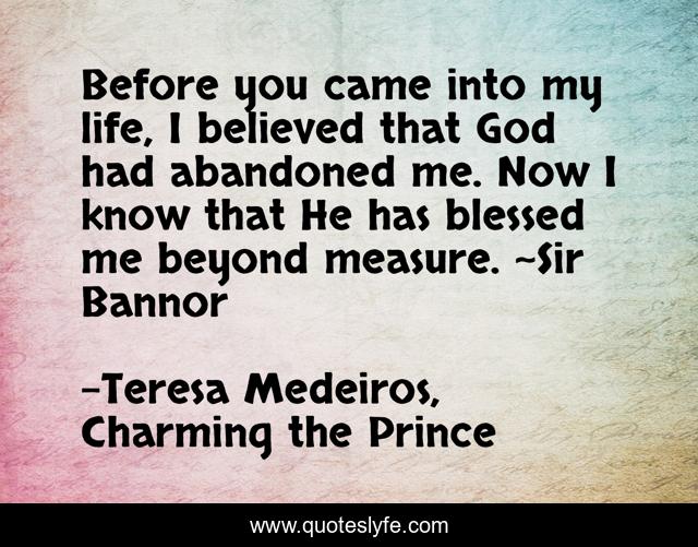 Before you came into my life, I believed that God had abandoned me. Now I know that He has blessed me beyond measure. ~Sir Bannor