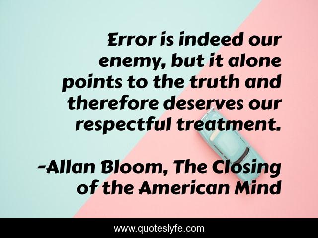 Error is indeed our enemy, but it alone points to the truth and therefore deserves our respectful treatment.