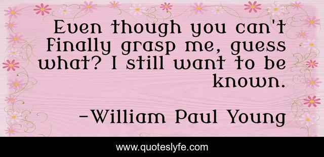 Even though you can't finally grasp me, guess what? I still want to be known.