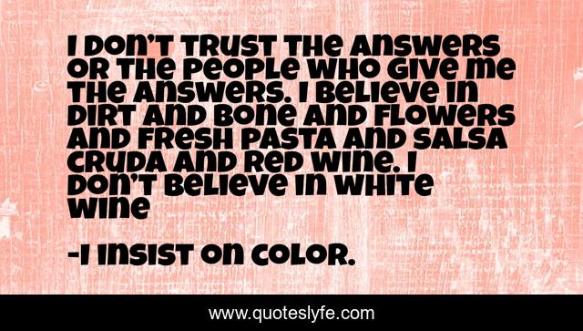 I don’t trust the answers or the people who give me the answers. I believe in dirt and bone and flowers and fresh pasta and salsa cruda and red wine. I don’t believe in white wine
