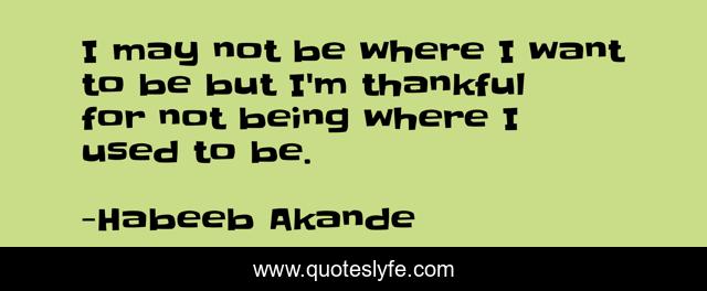 I may not be where I want to be but I'm thankful for not being where I used to be.