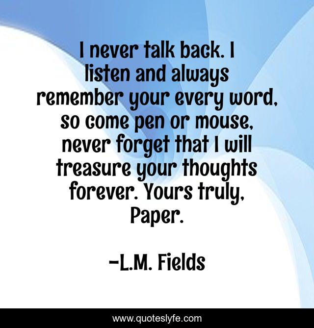 I never talk back. I listen and always remember your every word, so come pen or mouse, never forget that I will treasure your thoughts forever. Yours truly, Paper.
