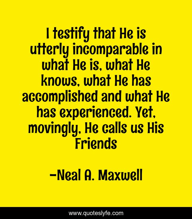 I testify that He is utterly incomparable in what He is, what He knows, what He has accomplished and what He has experienced. Yet, movingly, He calls us His Friends