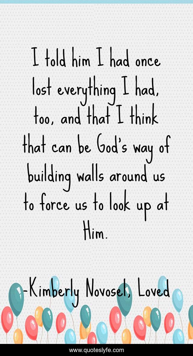 I told him I had once lost everything I had, too, and that I think that can be God’s way of building walls around us to force us to look up at Him.