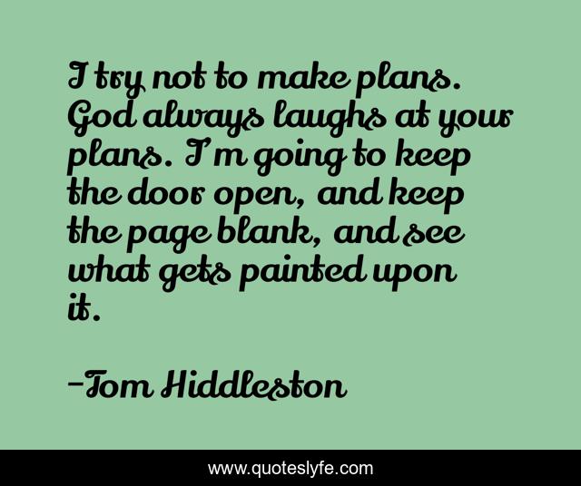 I try not to make plans. God always laughs at your plans. I’m going to keep the door open, and keep the page blank, and see what gets painted upon it.