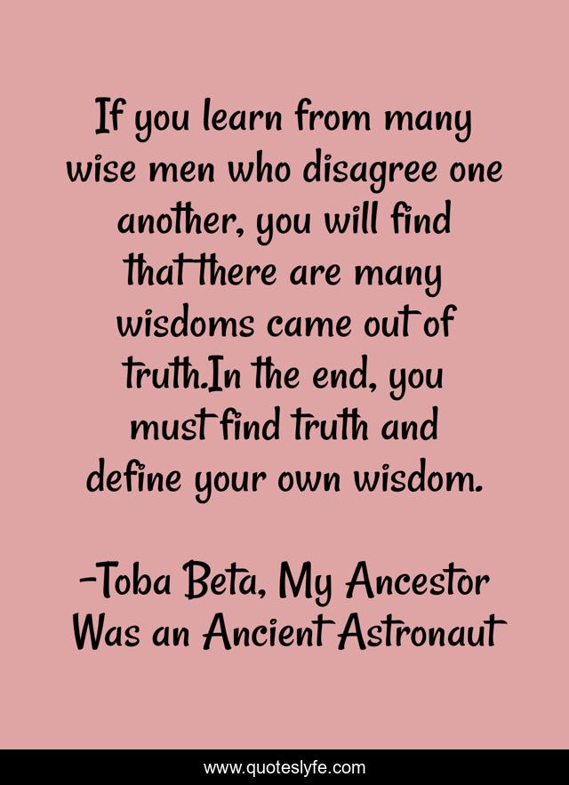 If you learn from many wise men who disagree one another, you will find that there are many wisdoms came out of truth.In the end, you must find truth and define your own wisdom.
