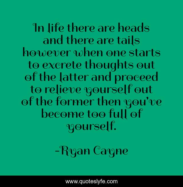 In life there are heads and there are tails however when one starts to excrete thoughts out of the latter and proceed to relieve yourself out of the former then you've become too full of yourself.
