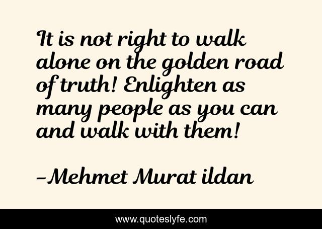 It is not right to walk alone on the golden road of truth! Enlighten as many people as you can and walk with them!
