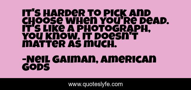 It's harder to pick and choose when you're dead. It's like a photograph, you know. It doesn't matter as much.