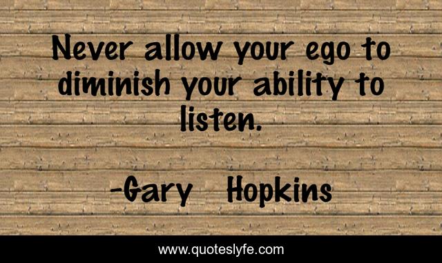 Never allow your ego to diminish your ability to listen.