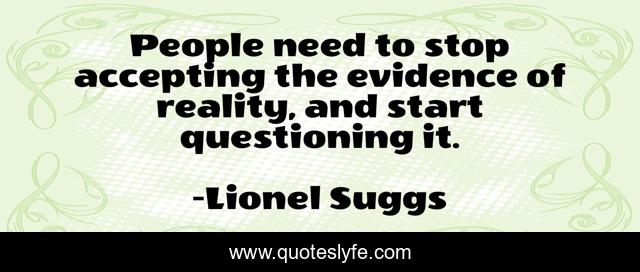 People need to stop accepting the evidence of reality, and start questioning it.
