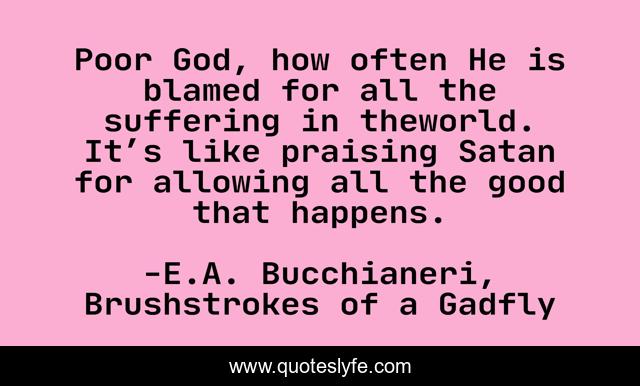 Poor God, how often He is blamed for all the suffering in theworld. It’s like praising Satan for allowing all the good that happens.