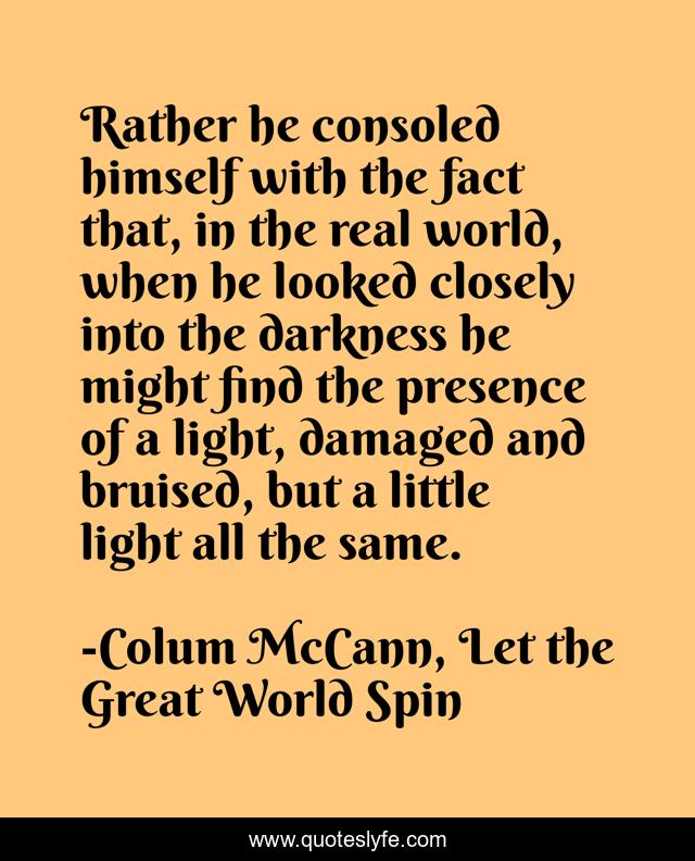 Rather he consoled himself with the fact that, in the real world, when he looked closely into the darkness he might find the presence of a light, damaged and bruised, but a little light all the same.