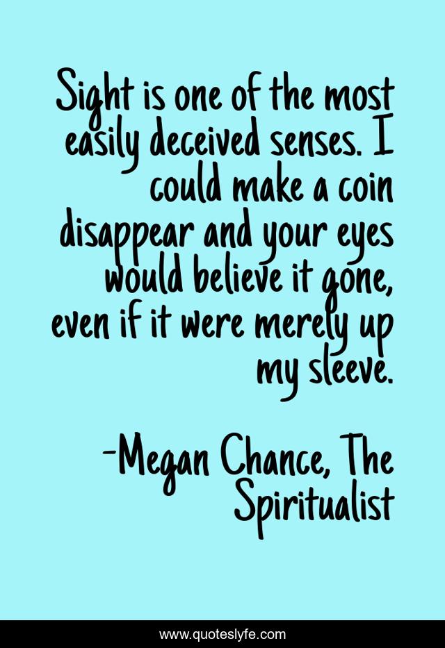 Sight is one of the most easily deceived senses. I could make a coin disappear and your eyes would believe it gone, even if it were merely up my sleeve.
