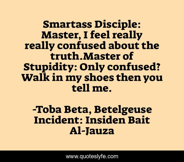 Smartass Disciple: Master, I feel really really confused about the truth.Master of Stupidity: Only confused? Walk in my shoes then you tell me.