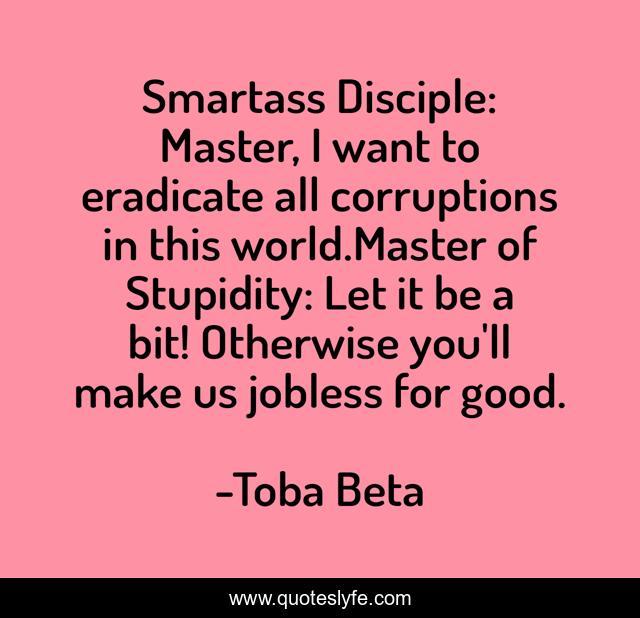Smartass Disciple: Master, I want to eradicate all corruptions in this world.Master of Stupidity: Let it be a bit! Otherwise you'll make us jobless for good.