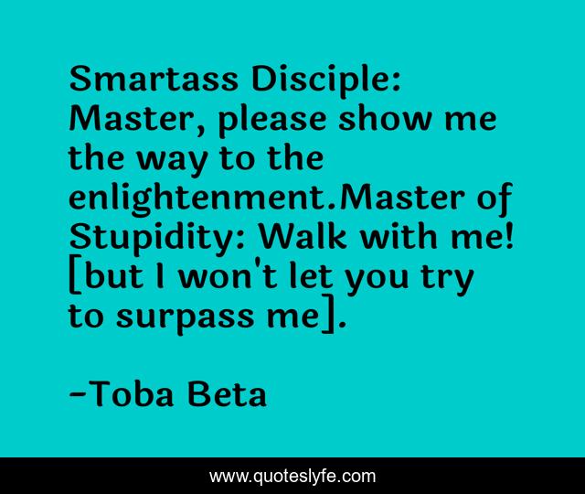 Smartass Disciple: Master, please show me the way to the enlightenment.Master of Stupidity: Walk with me! [but I won't let you try to surpass me].