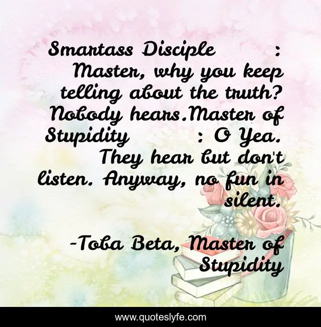 Smartass Disciple	: Master, why you keep telling about the truth? Nobody hears.Master of Stupidity	: O Yea. They hear but don't listen. Anyway, no fun in silent.