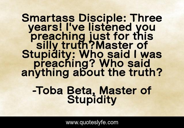 Smartass Disciple: Three years! I've listened you preaching just for this silly truth?Master of Stupidity: Who said I was preaching? Who said anything about the truth?