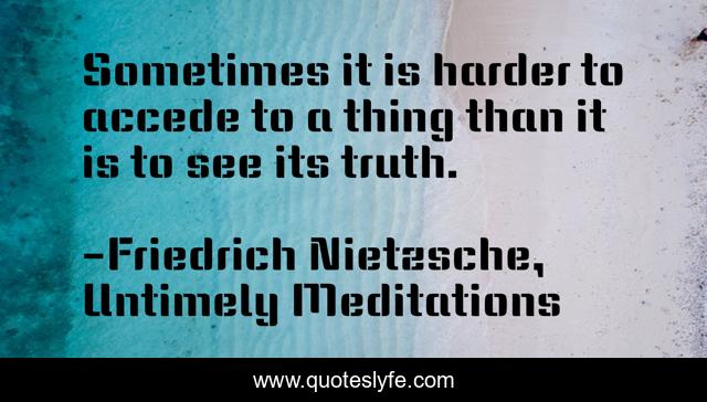 Sometimes it is harder to accede to a thing than it is to see its truth.