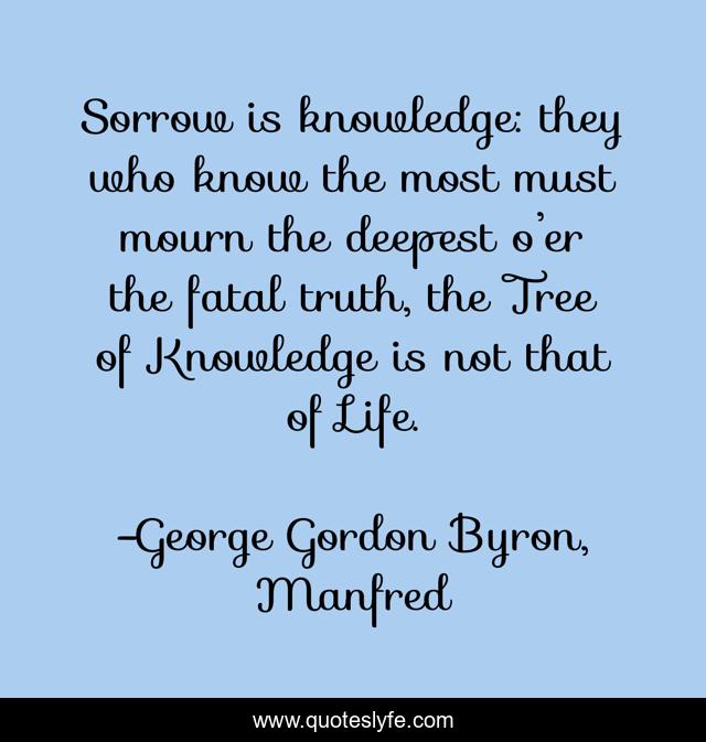 Sorrow is knowledge: they who know the most must mourn the deepest o’er the fatal truth, the Tree of Knowledge is not that of Life.