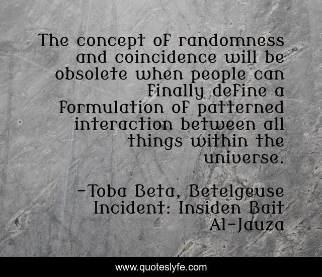 The concept of randomness and coincidence will be obsolete when people can finally define a formulation of patterned interaction between all things within the universe.