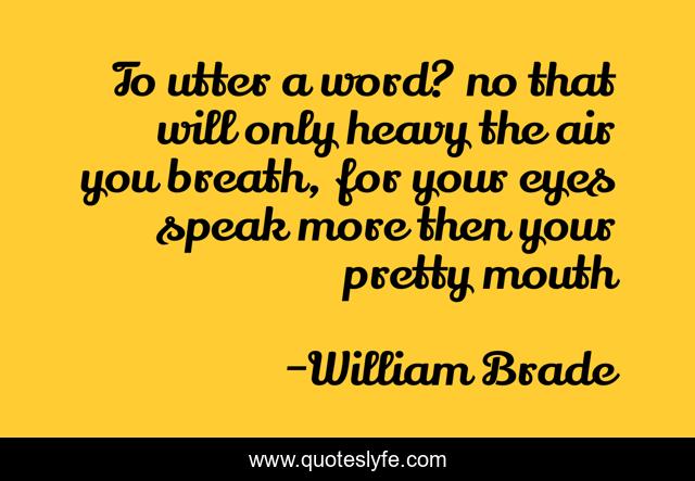To utter a word? no that will only heavy the air you breath, for your eyes speak more then your pretty mouth