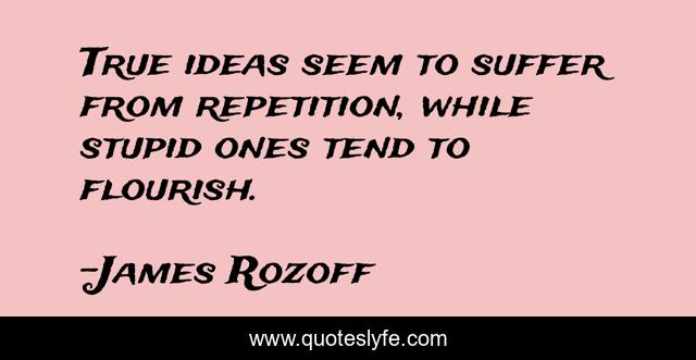 True ideas seem to suffer from repetition, while stupid ones tend to flourish.
