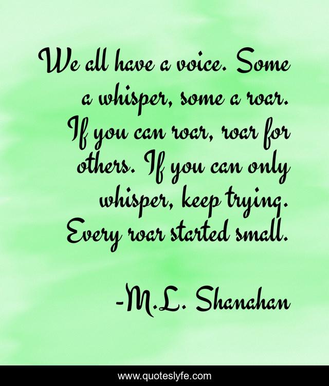 We all have a voice. Some a whisper, some a roar. If you can roar, roar for others. If you can only whisper, keep trying. Every roar started small.