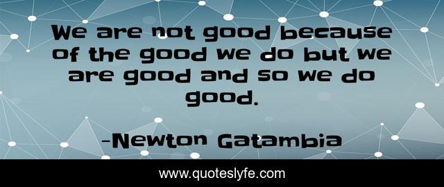 We are not good because of the good we do but we are good and so we do good.