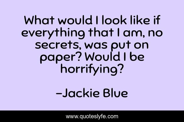 What would I look like if everything that I am, no secrets, was put on paper? Would I be horrifying?