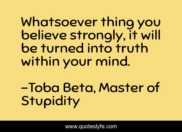 Whatsoever thing you believe strongly, it will be turned into truth within your mind.