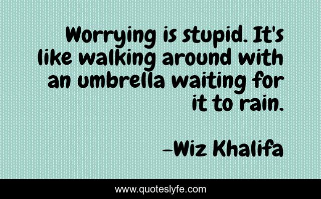 Worrying is stupid. It's like walking around with an umbrella waiting for it to rain.