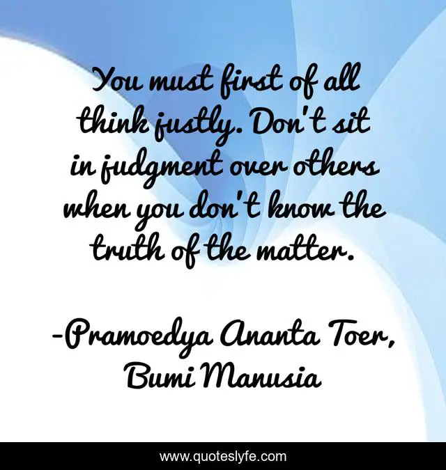 You must first of all think justly. Don’t sit in judgment over others when you don’t know the truth of the matter.