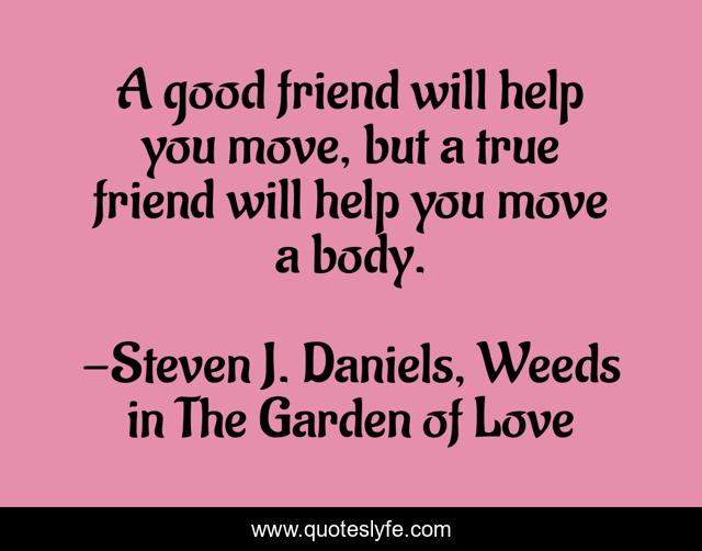 A good friend will help you move, but a true friend will help you move a body.