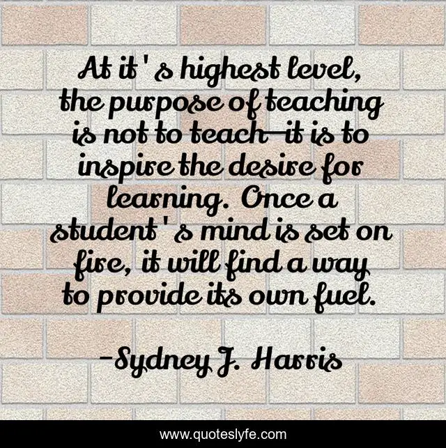 At it's highest level, the purpose of teaching is not to teach—it is to inspire the desire for learning. Once a student's mind is set on fire, it will find a way to provide its own fuel.