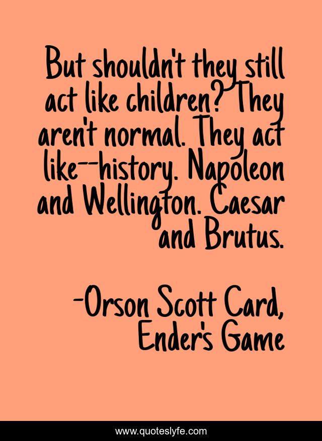 But shouldn't they still act like children? They aren't normal. They act like--history. Napoleon and Wellington. Caesar and Brutus.