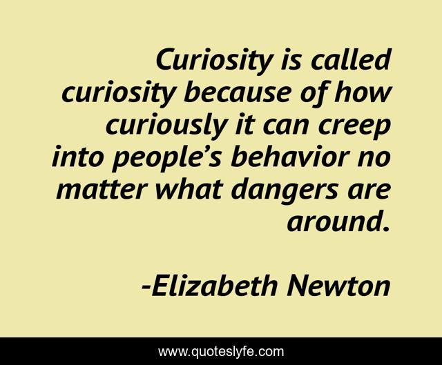 Curiosity is called curiosity because of how curiously it can creep into people’s behavior no matter what dangers are around.
