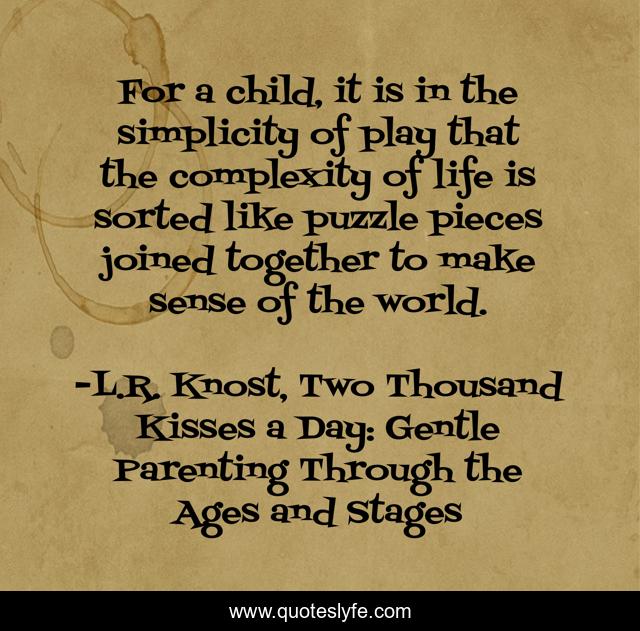 For a child, it is in the simplicity of play that the complexity of life is sorted like puzzle pieces joined together to make sense of the world.