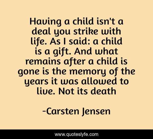 Having a child isn't a deal you strike with life. As I said: a child is a gift. And what remains after a child is gone is the memory of the years it was allowed to live. Not its death