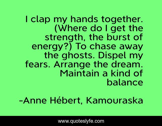 I clap my hands together. (Where do I get the strength, the burst of energy?) To chase away the ghosts. Dispel my fears. Arrange the dream. Maintain a kind of balance